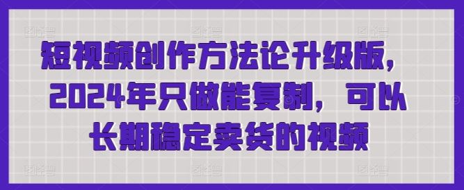短视频创作方法论升级版,2024年只做能复制,可以长期稳定卖货的视频-大可网创