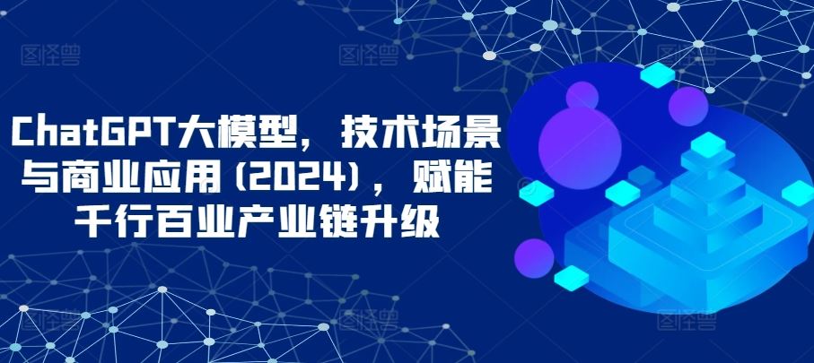 ChatGPT大模型,技术场景与商业应用(2024),赋能千行百业产业链升级-大可网创