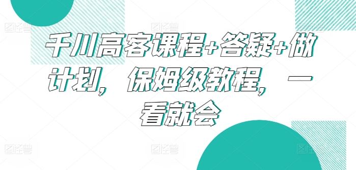 千川高客课程+答疑+做计划,保姆级教程,一看就会-大可网创