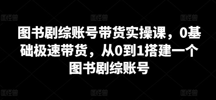 图书剧综账号带货实操课,0基础极速带货,从0到1搭建一个图书剧综账号-大可网创