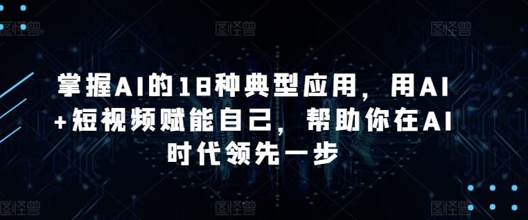 掌握AI的18种典型应用,用AI+短视频赋能自己,帮助你在AI时代领先一步-大可网创