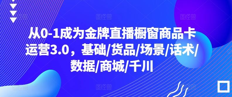 从0-1成为金牌直播橱窗商品卡运营3.0,基础/货品/场景/话术/数据/商城/千川-大可网创