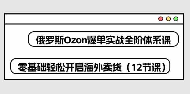 俄罗斯Ozon爆单实战全阶体系课,零基础轻松开启海外卖货(12节课)-大可网创