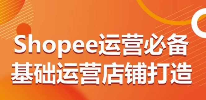 Shopee运营必备基础运营店铺打造,多层次的教你从0-1运营店铺-大可网创
