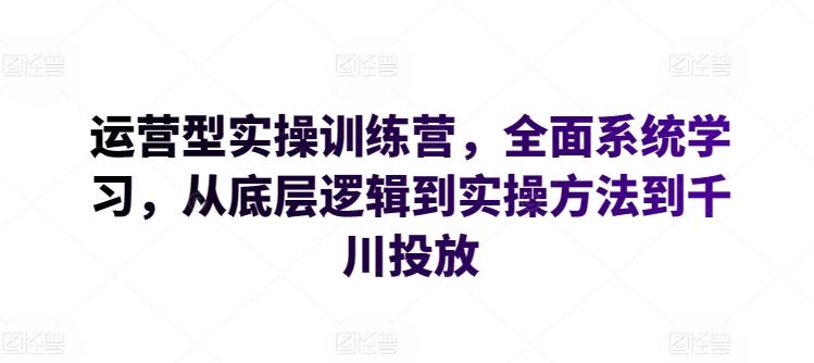 运营型实操训练营,全面系统学习,从底层逻辑到实操方法到千川投放-大可网创