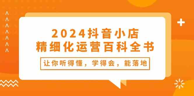 2024抖音小店精细化运营百科全书:让你听得懂,学得会,能落地(34节课)-大可网创