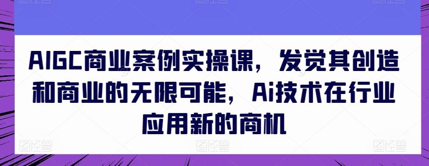 AIGC商业案例实操课,发觉其创造和商业的无限可能,Ai技术在行业应用新的商机-大可网创
