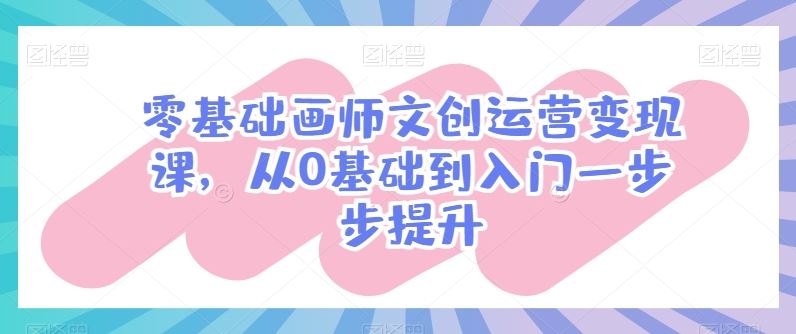 零基础画师文创运营变现课,从0基础到入门一步步提升-大可网创