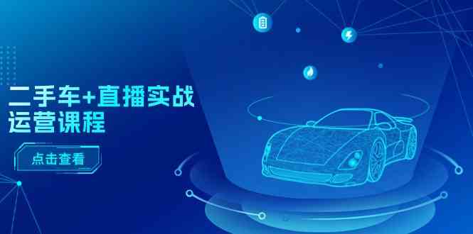 二手车直播实战运营课程:直播推荐/短视频推荐/千川投放/直播全流程-大可网创