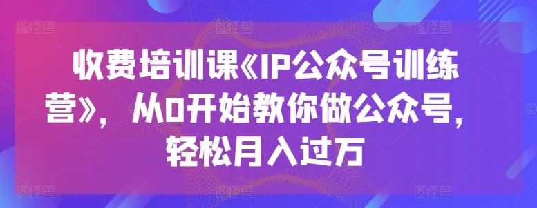 收费培训课《IP公众号训练营》,从0开始教你做公众号,轻松月入过万-大可网创