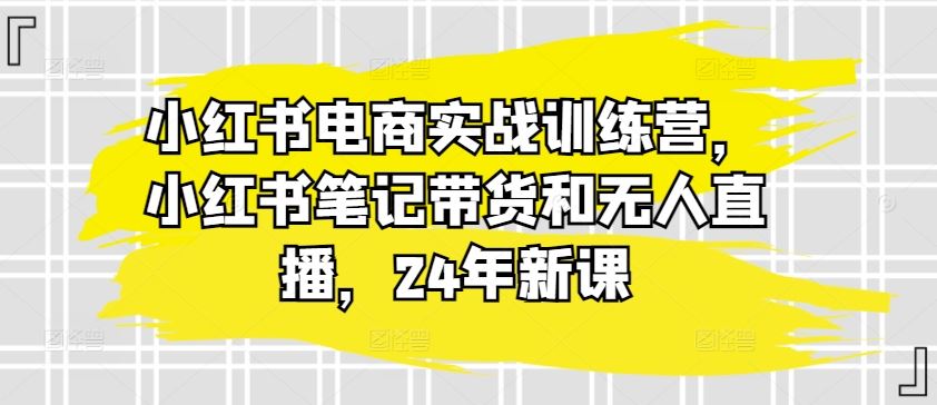 小红书电商实战训练营,小红书笔记带货和无人直播,24年新课-大可网创