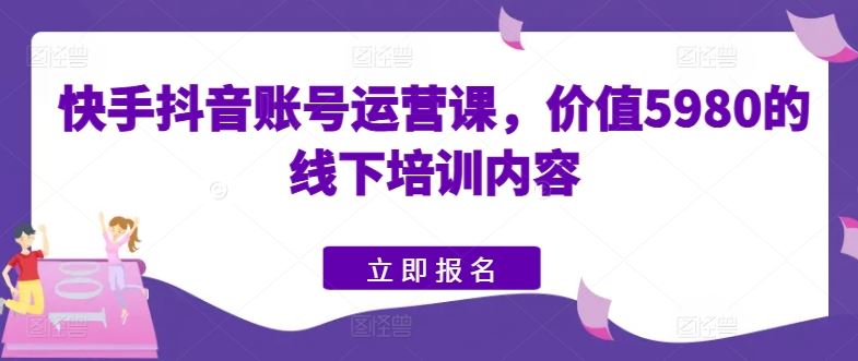 快手抖音账号运营课,价值5980的线下培训内容-大可网创