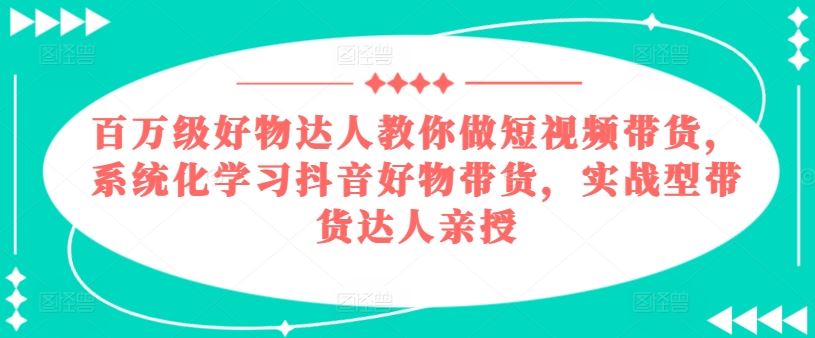 百万级好物达人教你做短视频带货,系统化学习抖音好物带货,实战型带货达人亲授-大可网创