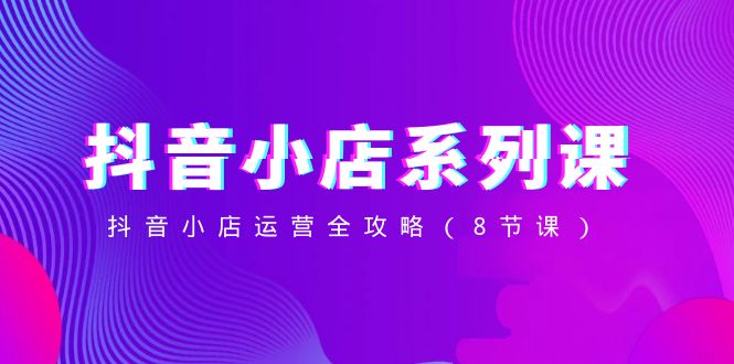 (8415期)抖音小店-系列课,抖音小店运营全攻略(8节课)-大可网创