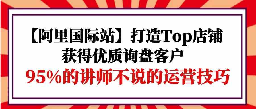 (9976期)【阿里国际站】打造Top店铺-获得优质询盘客户,95%的讲师不说的运营技巧-大可网创