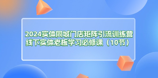 (11258期)2024实体同城门店矩阵引流训练营,线下实体老板学习必修课(10节)-大可网创