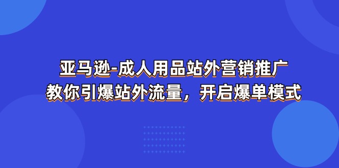 (11398期)亚马逊-成人用品 站外营销推广 教你引爆站外流量,开启爆单模式-大可网创