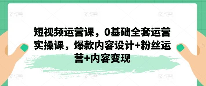 短视频运营课,0基础全套运营实操课,爆款内容设计+粉丝运营+内容变现-大可网创