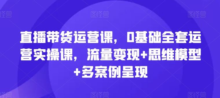 直播带货运营课,0基础全套运营实操课,流量变现+思维模型+多案例呈现-大可网创