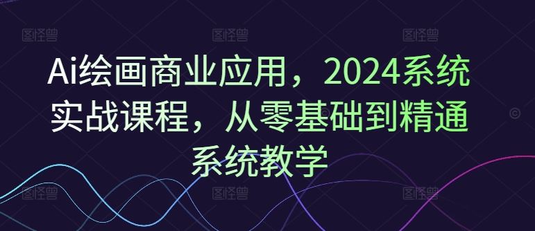 Ai绘画商业应用,2024系统实战课程,从零基础到精通系统教学-大可网创