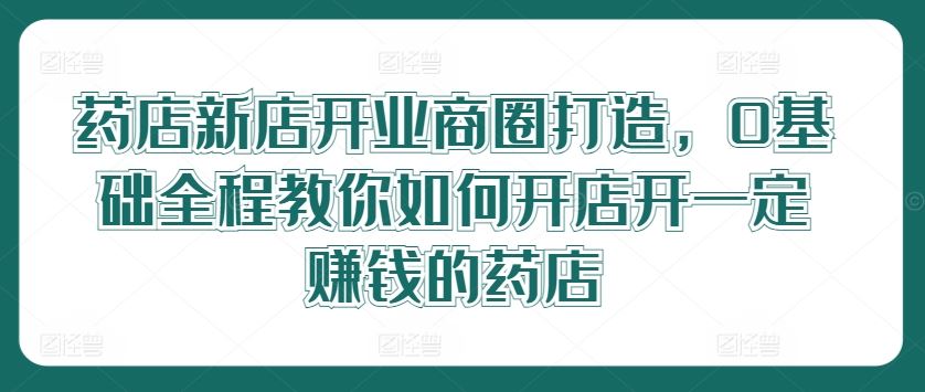 药店新店开业商圈打造,0基础全程教你如何开店开一定赚钱的药店-大可网创