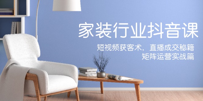 家装抖音课:短视频获客术,直播成交秘籍,矩阵运营实战篇-大可网创