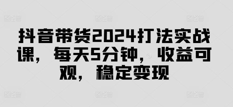 抖音带货2024打法实战课,每天5分钟,收益可观,稳定变现【揭秘】-大可网创