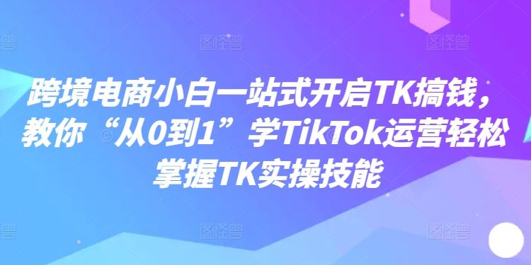 跨境电商小白一站式开启TK搞钱,教你“从0到1”学TikTok运营轻松掌握TK实操技能