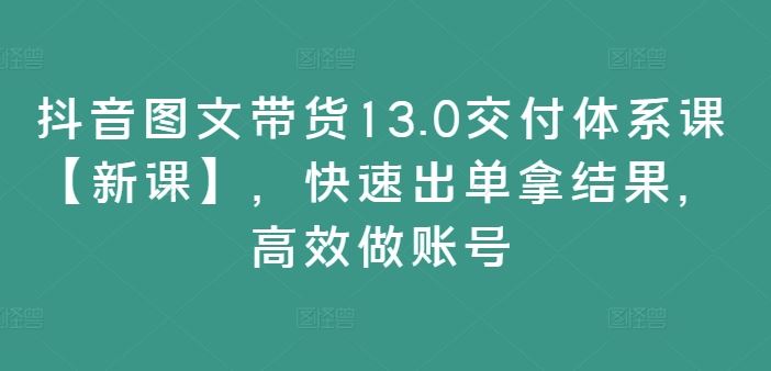 抖音图文带货13.0交付体系课【新课】,快速出单拿结果,高效做账号-大可网创