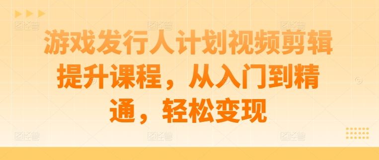 游戏发行人计划视频剪辑提升课程,从入门到精通,轻松变现-大可网创