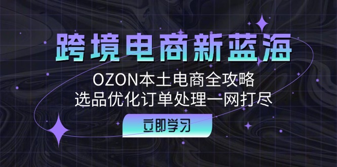 (12632期)跨境电商新蓝海:OZON本土电商全攻略,选品优化订单处理一网打尽-大可网创