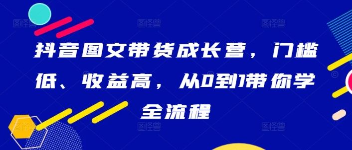 抖音图文带货成长营,门槛低、收益高,从0到1带你学全流程-大可网创