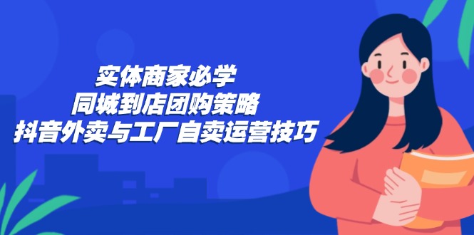 (12738期)实体商家必学:同城到店团购策略:抖音外卖与工厂自卖运营技巧-大可网创