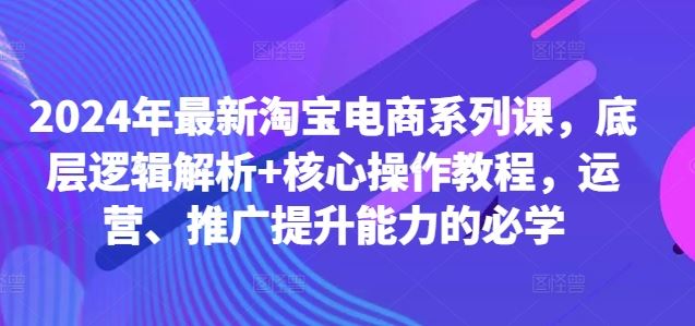 2024年最新淘宝电商系列课,底层逻辑解析+核心操作教程,运营、推广提升能力的必学-大可网创