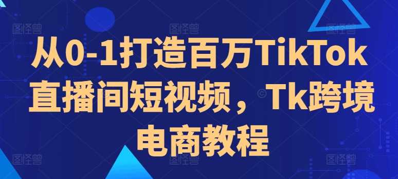 从0-1打造百万TikTok直播间短视频,Tk跨境电商教程-大可网创