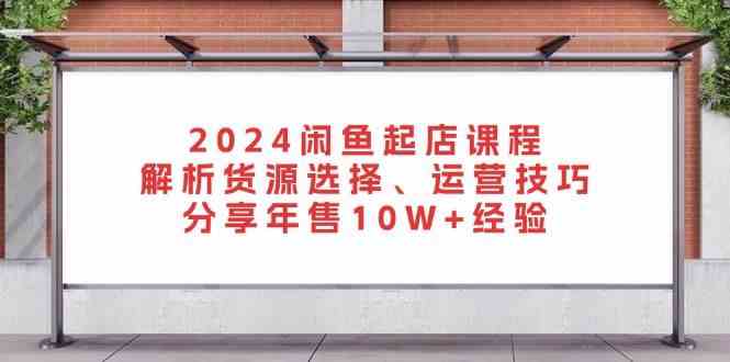 2024闲鱼起店课程:解析货源选择、运营技巧,分享年售10W+经验-大可网创