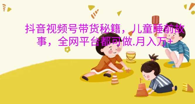 抖音视频号带货秘籍,儿童睡前故事,全网平台都可做,月入过W【揭秘】-大可网创