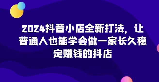 2024抖音小店全新打法,让普通人也能学会做一家长久稳定赚钱的抖店(更新)-大可网创