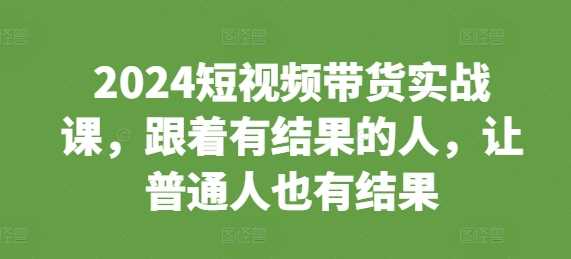 2024短视频带货实战课,跟着有结果的人,让普通人也有结果-大可网创