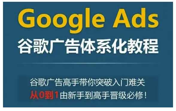 Google Ads谷歌广告体系化教程,谷歌广告高手带你突破入门难关,从0到1由新手到高手晋级必修-大可网创