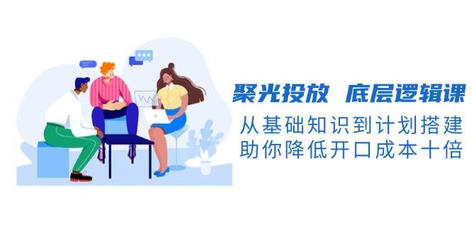 (13844期)聚光投放 底层逻辑课,从基础知识到计划搭建,助你降低开口成本十倍-大可网创