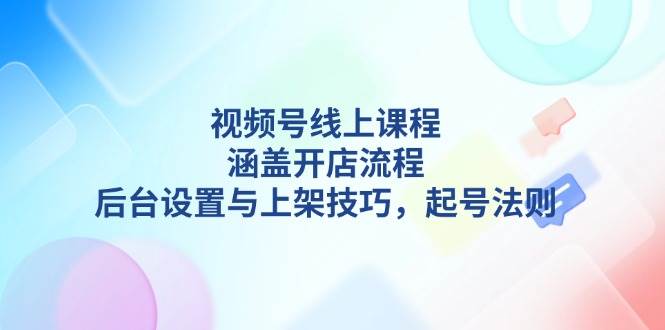 视频号线上课程详解,涵盖开店流程,后台设置与上架技巧,起号法则-大可网创