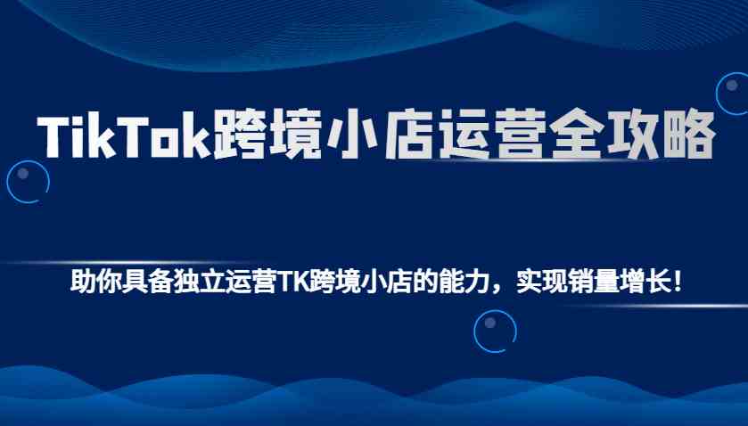 TikTok跨境小店运营全攻略:助你具备独立运营TK跨境小店的能力,实现销量增长!-大可网创