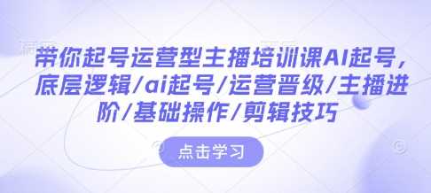 带你起号运营型主播培训课AI起号,底层逻辑/ai起号/运营晋级/主播进阶/基础操作/剪辑技巧