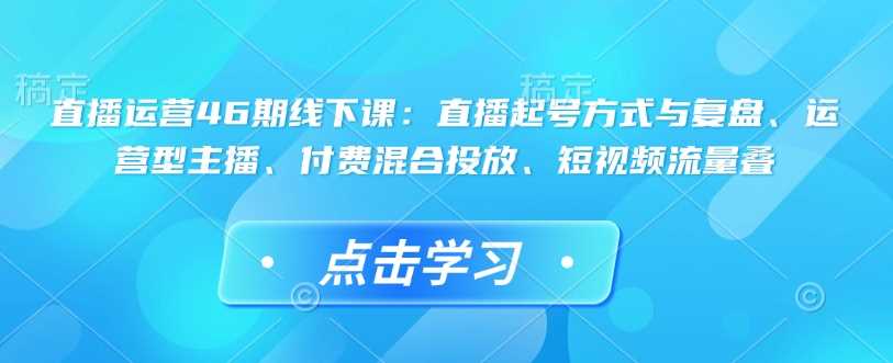 直播运营46期线下课:直播起号方式与复盘、运营型主播、付费混合投放、短视频流量叠-大可网创