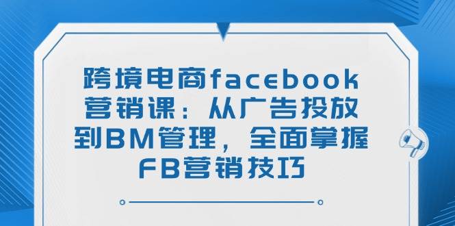 (14314期)跨境电商facebook营销课:从广告投放到BM管理,全面掌握FB营销技巧-大可网创