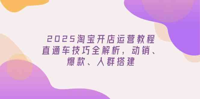 2025淘宝开店运营教程更新,直通车技巧全解析,动销、爆款、人群搭建-大可网创