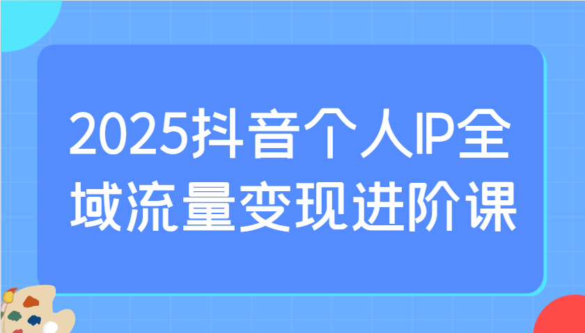 2025抖音个人IP全域流量变现进阶课:选爆品、抖音付费投流、千川投流实操及优化等-大可网创