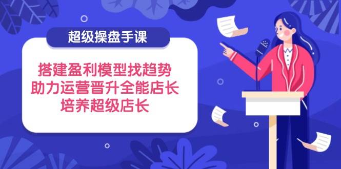 (14431期)超级操盘手课,搭建盈利模型找趋势,助力运营晋升全能店长,培养超级店长-大可网创