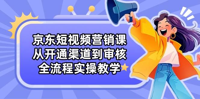 京东短视频营销课:从开通渠道到审核,全流程实操教学-大可网创